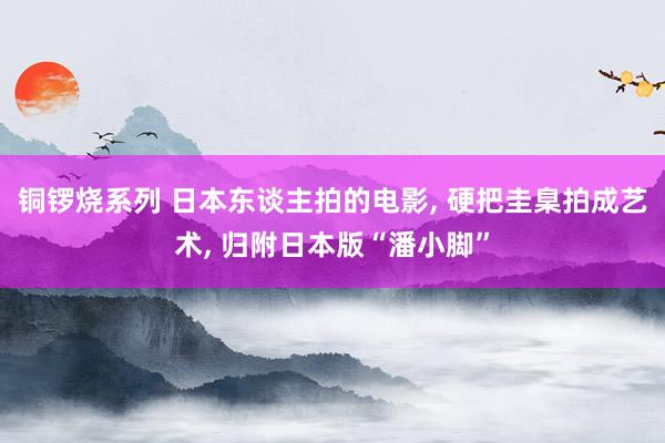 铜锣烧系列 日本东谈主拍的电影， 硬把圭臬拍成艺术， 归附日本版“潘小脚”