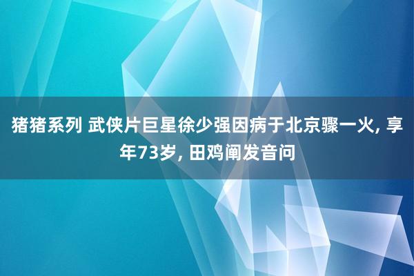 猪猪系列 武侠片巨星徐少强因病于北京骤一火， 享年73岁， 田鸡阐发音问