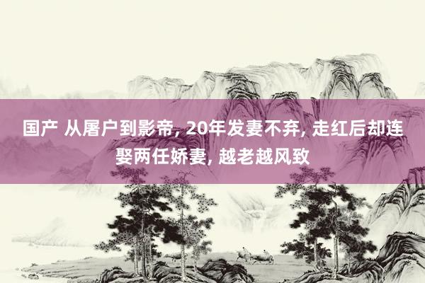 国产 从屠户到影帝， 20年发妻不弃， 走红后却连娶两任娇妻， 越老越风致