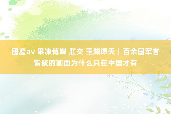 國產av 果凍傳媒 肛交 玉渊谭天丨百余国军官皆聚的画面为什么只在中国才有