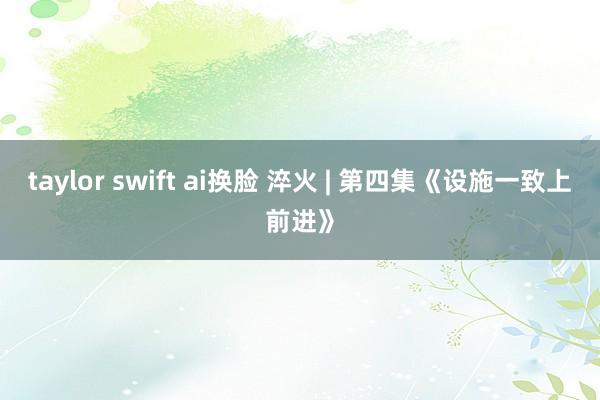 taylor swift ai换脸 淬火 | 第四集《设施一致上前进》