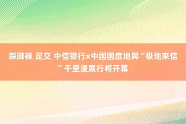 踩脚袜 足交 中信银行x中国国度地舆“极地来信”千里浸展行将开幕