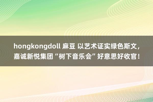 hongkongdoll 麻豆 以艺术证实绿色斯文，嘉诚新悦集团“树下音乐会”好意思好收官！