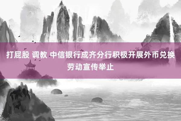 打屁股 调教 中信银行成齐分行积极开展外币兑换劳动宣传举止