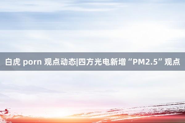 白虎 porn 观点动态|四方光电新增“PM2.5”观点