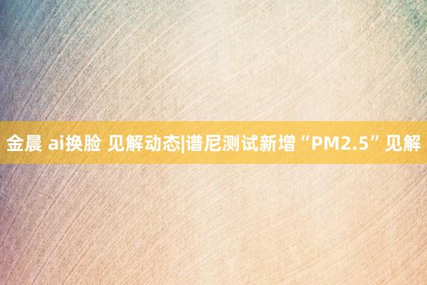 金晨 ai换脸 见解动态|谱尼测试新增“PM2.5”见解