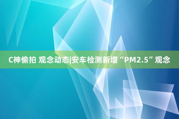 C神偷拍 观念动态|安车检测新增“PM2.5”观念