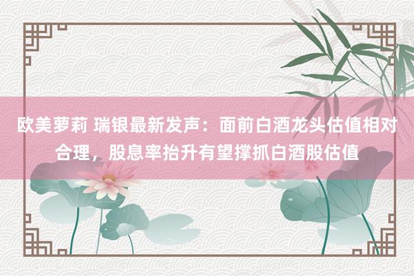 欧美萝莉 瑞银最新发声：面前白酒龙头估值相对合理，股息率抬升有望撑抓白酒股估值