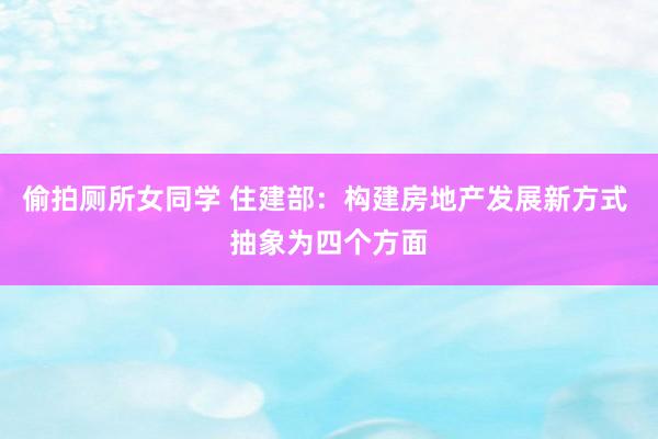 偷拍厕所女同学 住建部：构建房地产发展新方式 抽象为四个方面