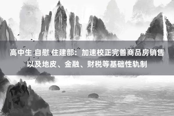 高中生 自慰 住建部：加速校正完善商品房销售以及地皮、金融、财税等基础性轨制