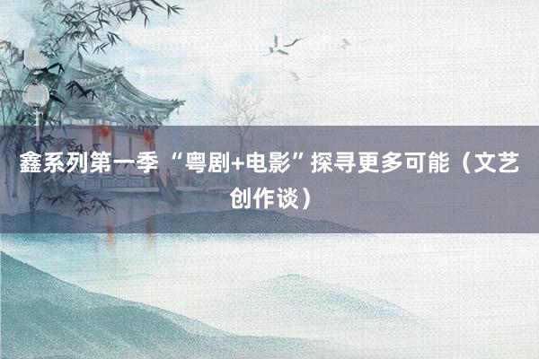 鑫系列第一季 “粤剧+电影”探寻更多可能（文艺创作谈）