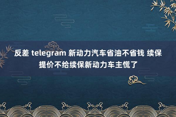 反差 telegram 新动力汽车省油不省钱 续保提价不给续保新动力车主慌了