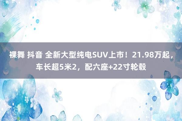 裸舞 抖音 全新大型纯电SUV上市！21.98万起，车长超5米2，配六座+22寸轮毂