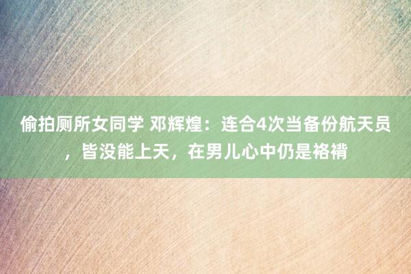 偷拍厕所女同学 邓辉煌：连合4次当备份航天员，皆没能上天，在男儿心中仍是袼褙