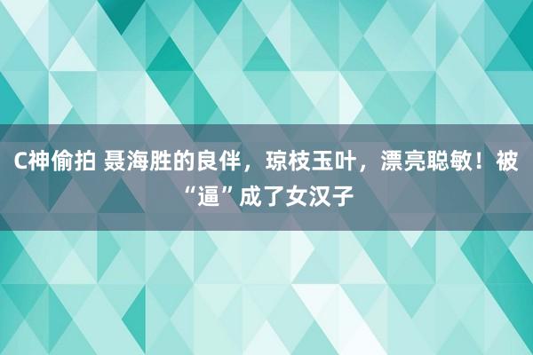 C神偷拍 聂海胜的良伴，琼枝玉叶，漂亮聪敏！被“逼”成了女汉子