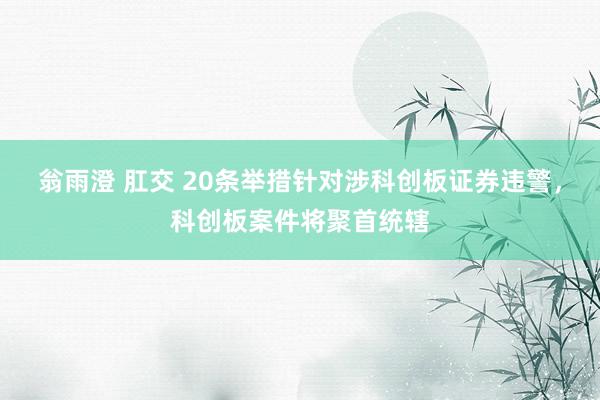 翁雨澄 肛交 20条举措针对涉科创板证券违警，科创板案件将聚首统辖