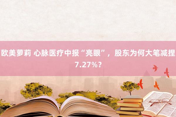 欧美萝莉 心脉医疗中报“亮眼”，股东为何大笔减捏7.27%？