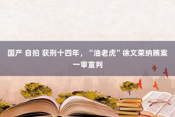 国产 自拍 获刑十四年，“油老虎”徐文荣纳贿案一审宣判