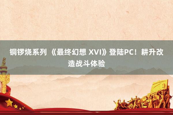 铜锣烧系列 《最终幻想 XVI》登陆PC！耕升改造战斗体验