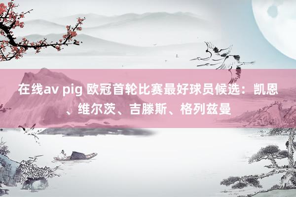 在线av pig 欧冠首轮比赛最好球员候选：凯恩、维尔茨、吉滕斯、格列兹曼