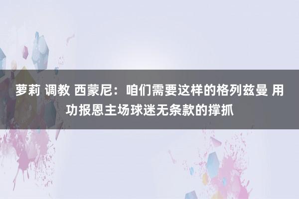 萝莉 调教 西蒙尼：咱们需要这样的格列兹曼 用功报恩主场球迷无条款的撑抓