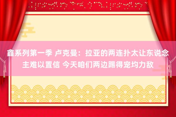 鑫系列第一季 卢克曼：拉亚的两连扑太让东说念主难以置信 今天咱们两边踢得宠均力敌