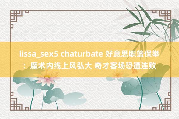 lissa_sex5 chaturbate 好意思职篮保举：魔术内线上风弘大 奇才客场恐遭连败