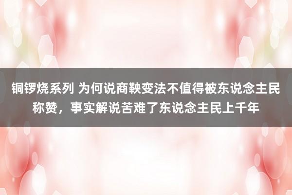 铜锣烧系列 为何说商鞅变法不值得被东说念主民称赞，事实解说苦难了东说念主民上千年