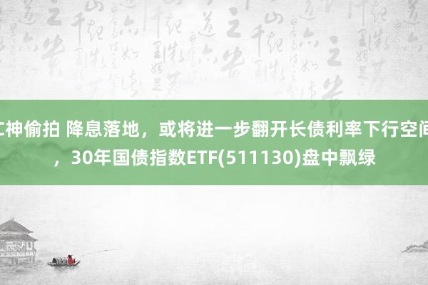 C神偷拍 降息落地，或将进一步翻开长债利率下行空间，30年国债指数ETF(511130)盘中飘绿