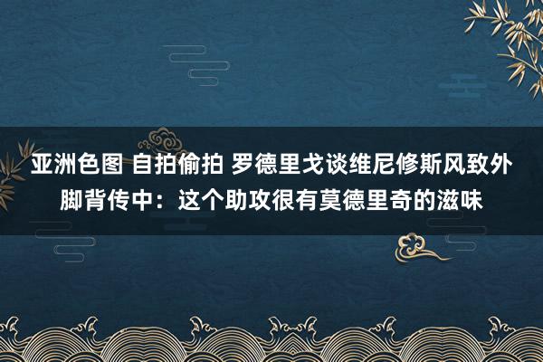 亚洲色图 自拍偷拍 罗德里戈谈维尼修斯风致外脚背传中：这个助攻很有莫德里奇的滋味