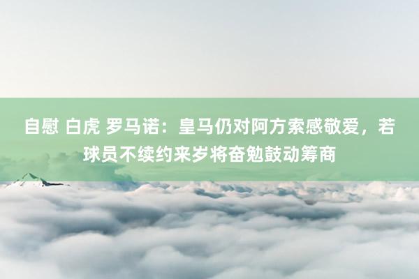 自慰 白虎 罗马诺：皇马仍对阿方索感敬爱，若球员不续约来岁将奋勉鼓动筹商