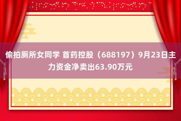 偷拍厕所女同学 首药控股（688197）9月23日主力资金净卖出63.90万元