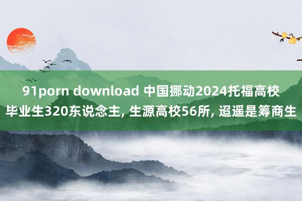 91porn download 中国挪动2024托福高校毕业生320东说念主， 生源高校56所， 迢遥是筹商生