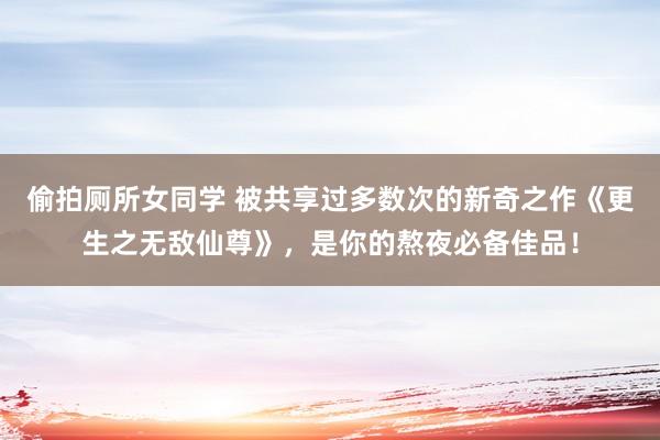 偷拍厕所女同学 被共享过多数次的新奇之作《更生之无敌仙尊》，是你的熬夜必备佳品！