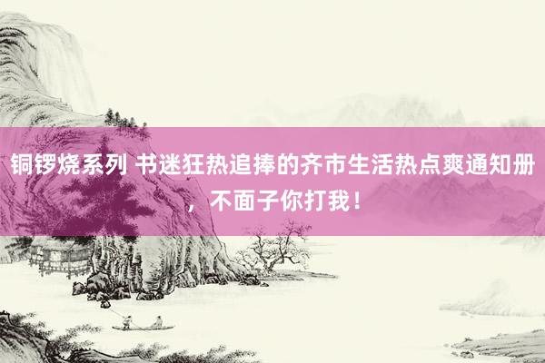 铜锣烧系列 书迷狂热追捧的齐市生活热点爽通知册，不面子你打我！