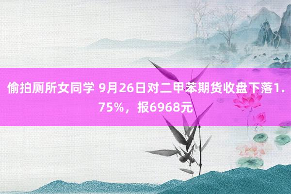 偷拍厕所女同学 9月26日对二甲苯期货收盘下落1.75%，报6968元