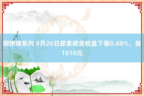 铜锣烧系列 9月26日尿素期货收盘下落0.88%，报1810元