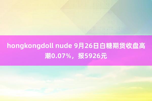 hongkongdoll nude 9月26日白糖期货收盘高潮0.07%，报5926元