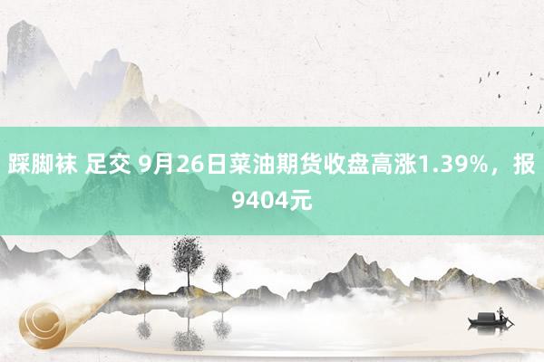 踩脚袜 足交 9月26日菜油期货收盘高涨1.39%，报9404元