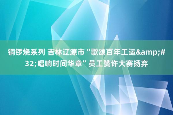 铜锣烧系列 吉林辽源市“歌颂百年工运&#32;唱响时间华章”员工赞许大赛扬弃