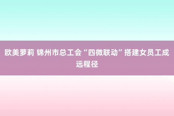 欧美萝莉 锦州市总工会“四微联动”搭建女员工成远程径