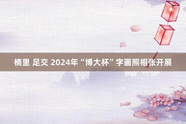 楠里 足交 2024年“博大杯”字画照相张开展