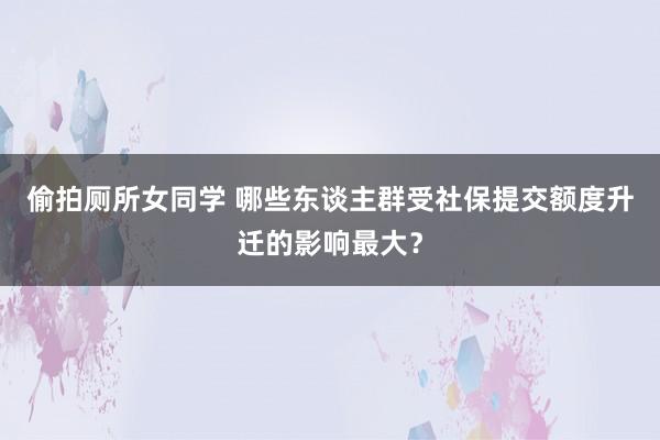 偷拍厕所女同学 哪些东谈主群受社保提交额度升迁的影响最大？