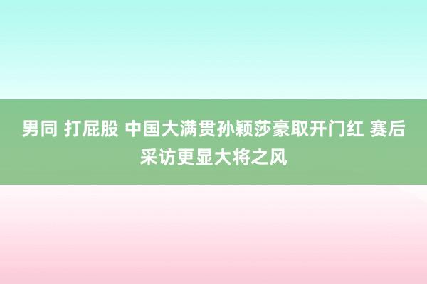 男同 打屁股 中国大满贯孙颖莎豪取开门红 赛后采访更显大将之风