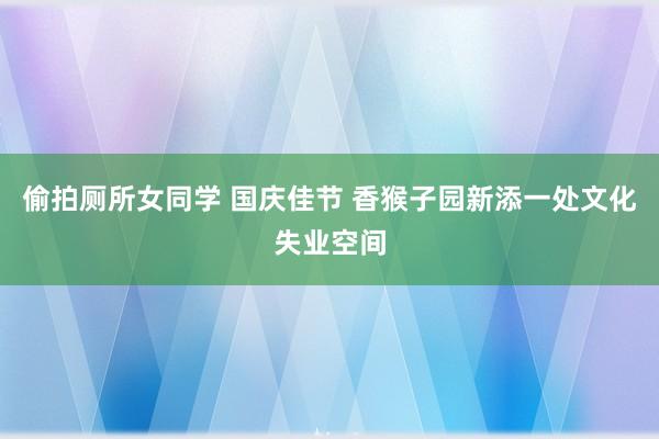 偷拍厕所女同学 国庆佳节 香猴子园新添一处文化失业空间