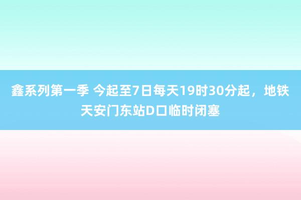 鑫系列第一季 今起至7日每天19时30分起，地铁天安门东站D口临时闭塞