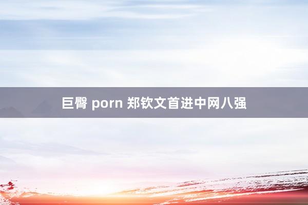 巨臀 porn 郑钦文首进中网八强