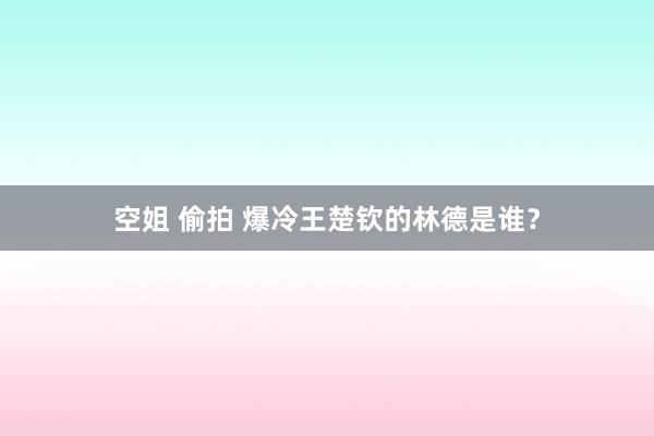 空姐 偷拍 爆冷王楚钦的林德是谁？