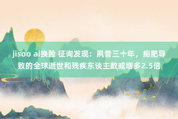 jisoo ai换脸 征询发现：夙昔三十年，痴肥导致的全球逝世和残疾东谈主数或增多2.5倍