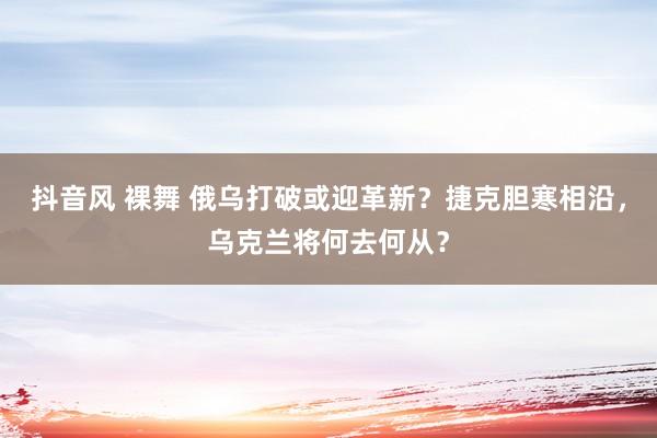 抖音风 裸舞 俄乌打破或迎革新？捷克胆寒相沿，乌克兰将何去何从？